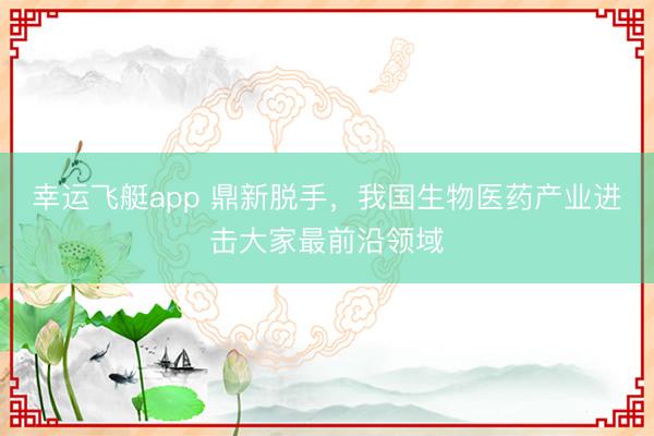 幸运飞艇app 鼎新脱手，我国生物医药产业进击大家最前沿领域
