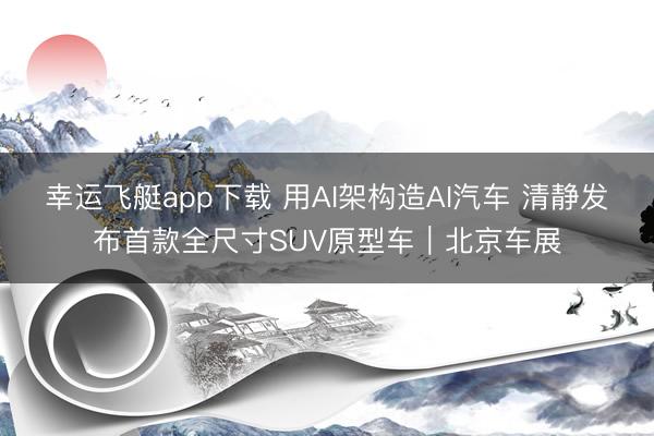 幸运飞艇app下载 用AI架构造AI汽车 清静发布首款全尺寸SUV原型车｜北京车展
