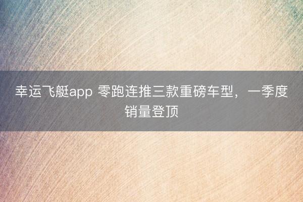 幸运飞艇app 零跑连推三款重磅车型，一季度销量登顶