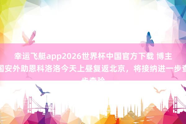 幸运飞艇app2026世界杯中国官方下载 博主：国安外助恩科洛洛今天上昼复返北京，将接纳进一步查验