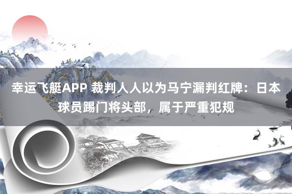 幸运飞艇APP 裁判人人以为马宁漏判红牌：日本球员踢门将头部，属于严重犯规