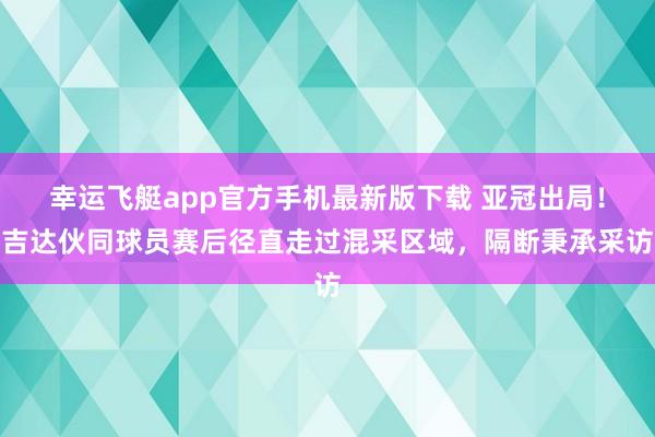 幸运飞艇app官方手机最新版下载 亚冠出局！吉达伙同球员赛后径直走过混采区域，隔断秉承采访