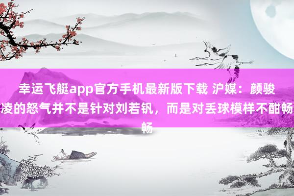 幸运飞艇app官方手机最新版下载 沪媒：颜骏凌的怒气并不是针对刘若钒，而是对丢球模样不酣畅