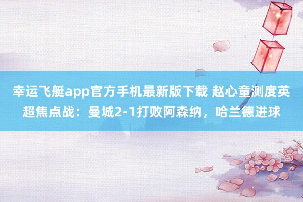 幸运飞艇app官方手机最新版下载 赵心童测度英超焦点战：曼城2-1打败阿森纳，哈兰德进球