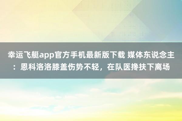 幸运飞艇app官方手机最新版下载 媒体东说念主：恩科洛洛膝盖伤势不轻，在队医搀扶下离场