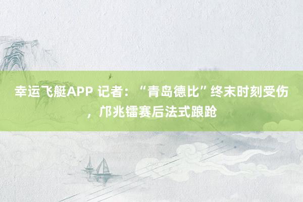 幸运飞艇APP 记者：“青岛德比”终末时刻受伤，邝兆镭赛后法式踉跄