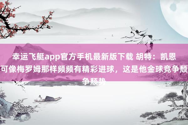 幸运飞艇app官方手机最新版下载 胡特：凯恩不可像梅罗姆那样频频有精彩进球，这是他金球竞争颓势