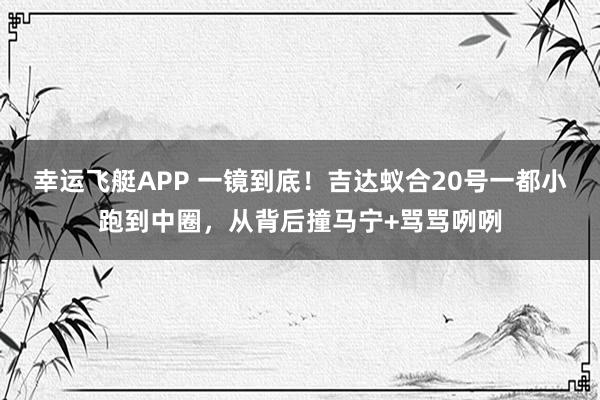 幸运飞艇APP 一镜到底！吉达蚁合20号一都小跑到中圈，从背后撞马宁+骂骂咧咧