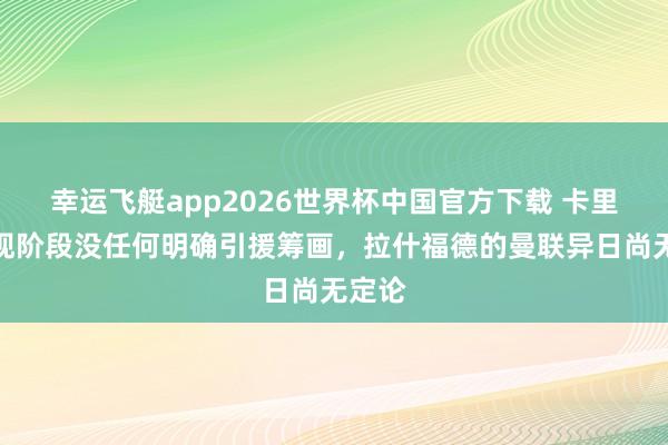幸运飞艇app2026世界杯中国官方下载 卡里克：现阶段没任何明确引援筹画，拉什福德的曼联异日尚无定论