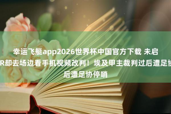 幸运飞艇app2026世界杯中国官方下载 未启用VAR却去场边看手机视频改判！埃及甲主裁判过后遭足协停哨