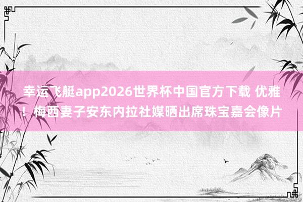 幸运飞艇app2026世界杯中国官方下载 优雅！梅西妻子安东内拉社媒晒出席珠宝嘉会像片