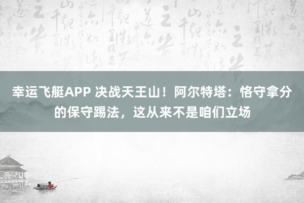 幸运飞艇APP 决战天王山！阿尔特塔：恪守拿分的保守踢法，这从来不是咱们立场