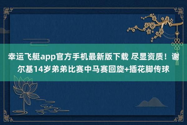 幸运飞艇app官方手机最新版下载 尽显资质！谢尔基14岁弟弟比赛中马赛回旋+插花脚传球