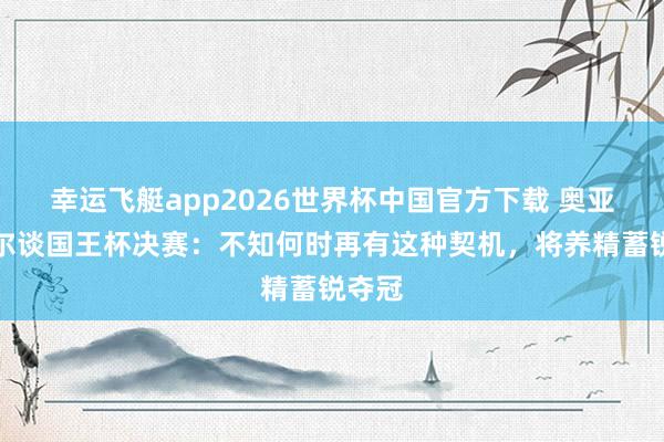 幸运飞艇app2026世界杯中国官方下载 奥亚萨瓦尔谈国王杯决赛：不知何时再有这种契机，将养精蓄锐夺冠