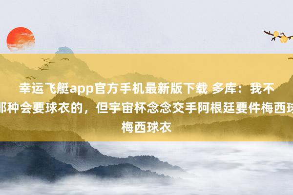 幸运飞艇app官方手机最新版下载 多库：我不是那种会要球衣的，但宇宙杯念念交手阿根廷要件梅西球衣