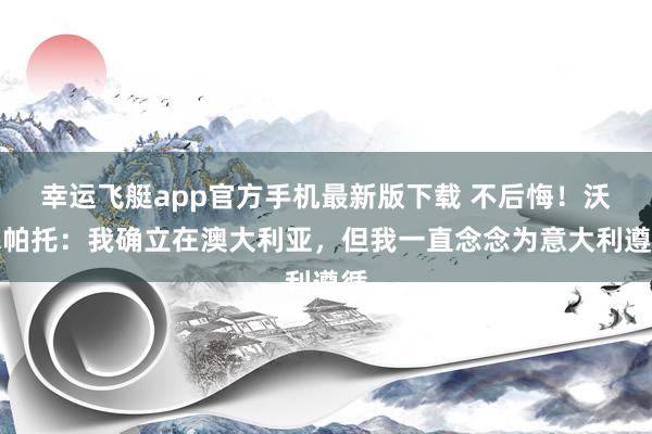 幸运飞艇app官方手机最新版下载 不后悔！沃尔帕托：我确立在澳大利亚，但我一直念念为意大利遵循