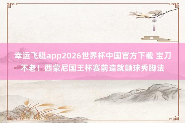 幸运飞艇app2026世界杯中国官方下载 宝刀不老！西蒙尼国王杯赛前造就颠球秀脚法