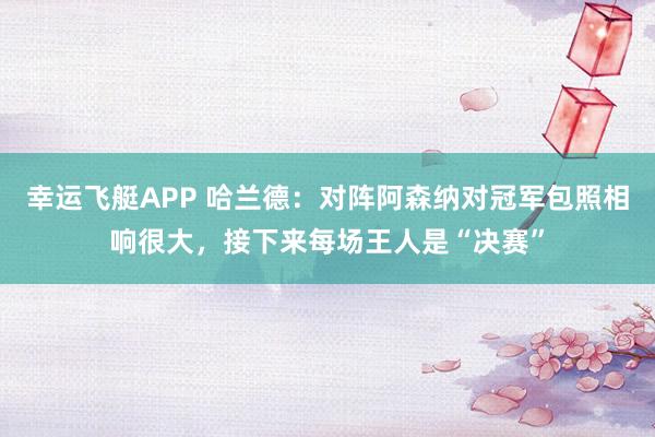 幸运飞艇APP 哈兰德：对阵阿森纳对冠军包照相响很大，接下来每场王人是“决赛”