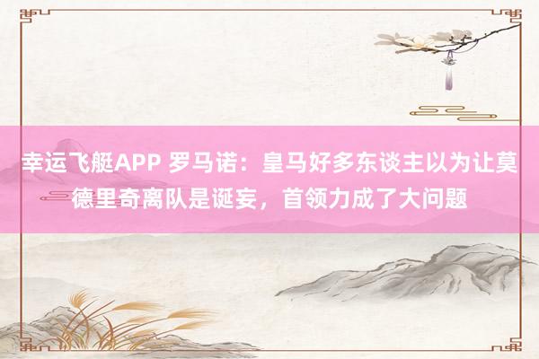幸运飞艇APP 罗马诺：皇马好多东谈主以为让莫德里奇离队是诞妄，首领力成了大问题