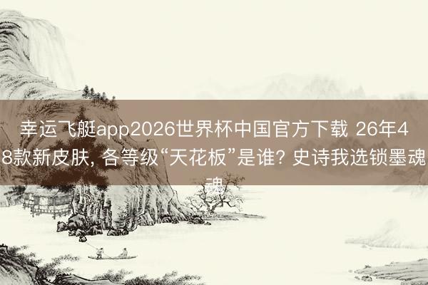 幸运飞艇app2026世界杯中国官方下载 26年48款新皮肤， 各等级“天花板”是谁? 史诗我选锁墨魂