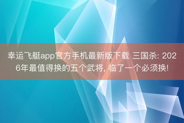 幸运飞艇app官方手机最新版下载 三国杀: 2026年最值得换的五个武将, 临了一个必须换!