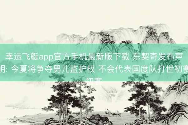 幸运飞艇app官方手机最新版下载 东契奇发布声明: 今夏将争夺男儿监护权 不会代表国度队打世初赛