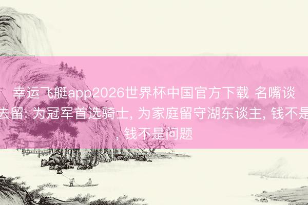 幸运飞艇app2026世界杯中国官方下载 名嘴谈老詹去留: 为冠军首选骑士, 为家庭留守湖东谈主, 钱不是问题