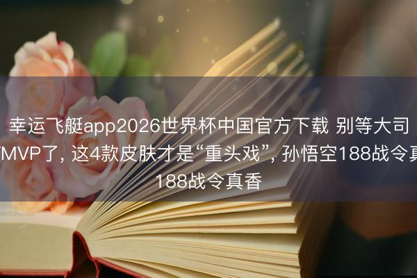 幸运飞艇app2026世界杯中国官方下载 别等大司命FMVP了， 这4款皮肤才是“重头戏”， 孙悟空188战令真香