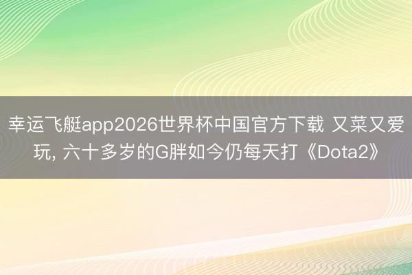 幸运飞艇app2026世界杯中国官方下载 又菜又爱玩， 六十多岁的G胖如今仍每天打《Dota2》