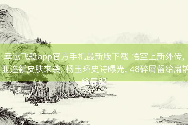 幸运飞艇app官方手机最新版下载 悟空上新外传， 亚连新皮肤来袭， 杨玉环史诗曝光， 48碎屑留给扁鹊