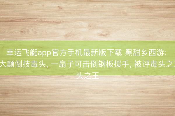 幸运飞艇app官方手机最新版下载 黑甜乡西游: 3大颠倒技毒头， 一扇子可击倒钢板援手， 被评毒头之王