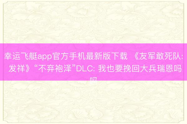 幸运飞艇app官方手机最新版下载 《友军敢死队: 发祥》“不弃袍泽”DLC: 我也要挽回大兵瑞恩吗