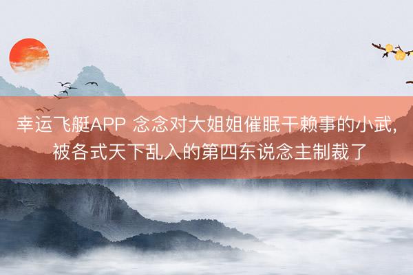 幸运飞艇APP 念念对大姐姐催眠干赖事的小武， 被各式天下乱入的第四东说念主制裁了