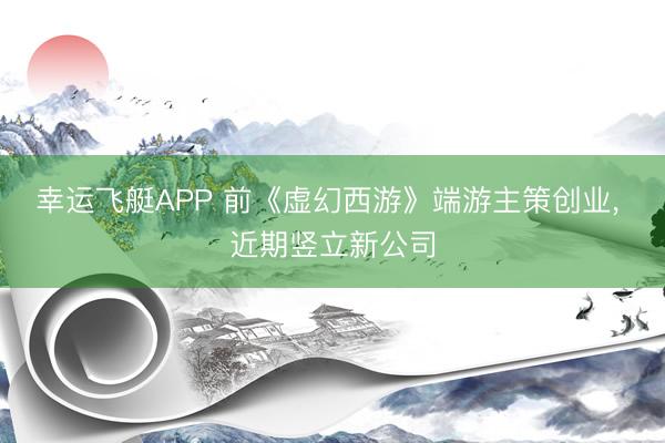 幸运飞艇APP 前《虚幻西游》端游主策创业， 近期竖立新公司