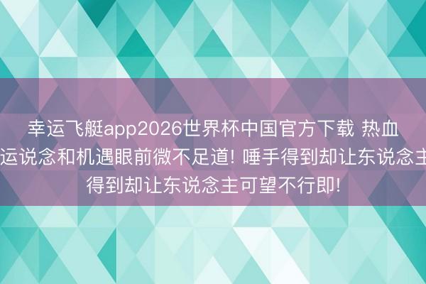 幸运飞艇app2026世界杯中国官方下载 热血传说: 奋力在运说念和机遇眼前微不足道! 唾手得到却让东说念主可望不行即!