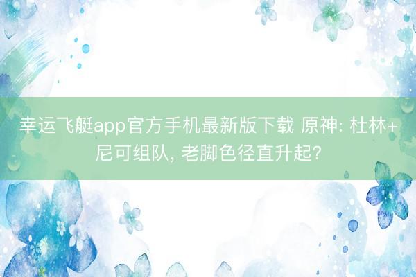 幸运飞艇app官方手机最新版下载 原神: 杜林+尼可组队， 老脚色径直升起?