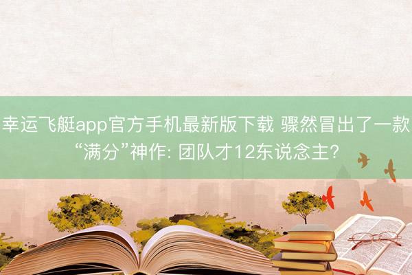 幸运飞艇app官方手机最新版下载 骤然冒出了一款“满分”神作: 团队才12东说念主?