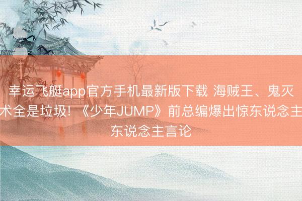 幸运飞艇app官方手机最新版下载 海贼王、鬼灭、咒术全是垃圾! 《少年JUMP》前总编爆出惊东说念主言论