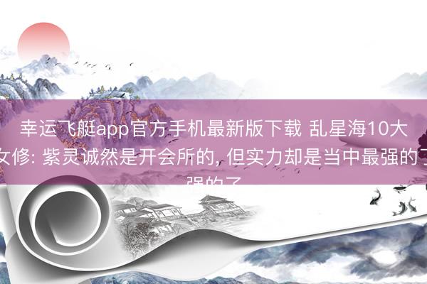 幸运飞艇app官方手机最新版下载 乱星海10大女修: 紫灵诚然是开会所的， 但实力却是当中最强的了