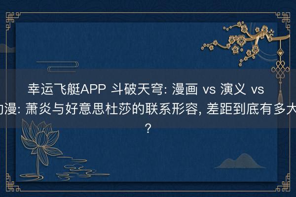 幸运飞艇APP 斗破天穹: 漫画 vs 演义 vs 动漫: 萧炎与好意思杜莎的联系形容， 差距到底有多大?
