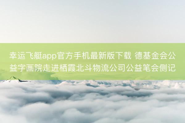 幸运飞艇app官方手机最新版下载 德基金会公益字画院走进栖霞北斗物流公司公益笔会侧记