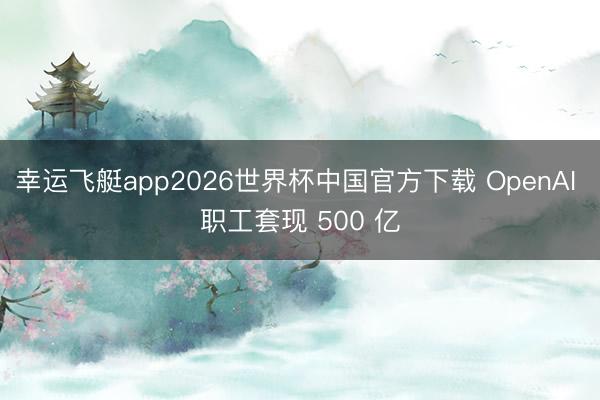 幸运飞艇app2026世界杯中国官方下载 OpenAI 职工套现 500 亿