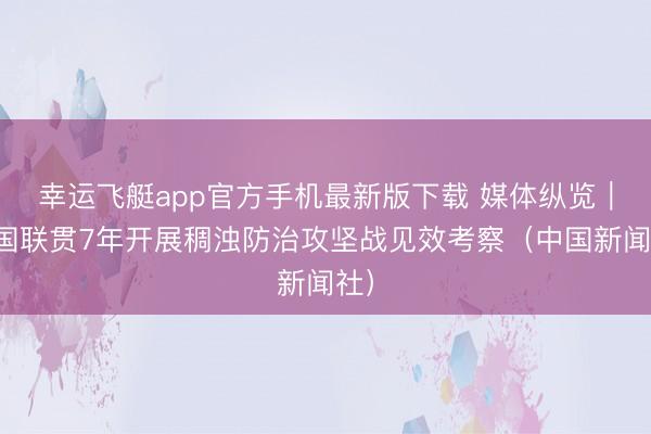 幸运飞艇app官方手机最新版下载 媒体纵览｜中国联贯7年开展稠浊防治攻坚战见效考察（中国新闻社）