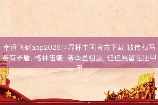 幸运飞艇app2026世界杯中国官方下载 被传和马赛有矛盾， 格林伍德: 赛季虽粗重， 但但愿留在法甲