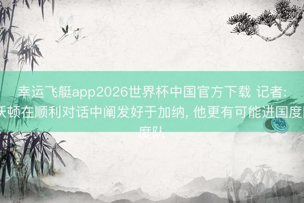 幸运飞艇app2026世界杯中国官方下载 记者: 沃顿在顺利对话中阐发好于加纳， 他更有可能进国度队