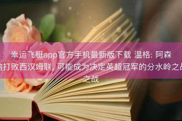 幸运飞艇app官方手机最新版下载 温格: 阿森纳打败西汉姆联， 可能成为决定英超冠军的分水岭之战