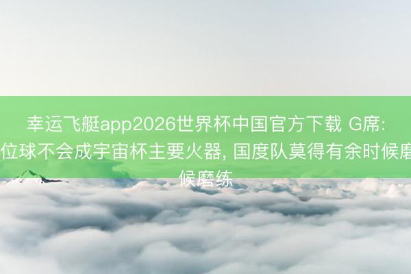 幸运飞艇app2026世界杯中国官方下载 G席: 定位球不会成宇宙杯主要火器， 国度队莫得有余时候磨练