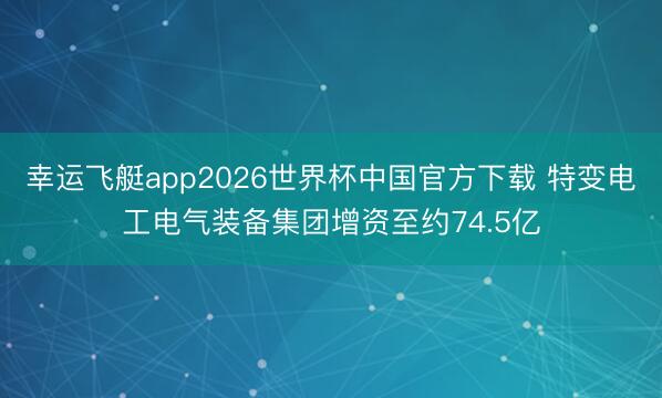 幸运飞艇app2026世界杯中国官方下载 特变电工电气装备集团增资至约74.5亿