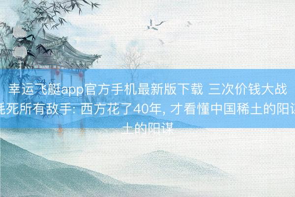 幸运飞艇app官方手机最新版下载 三次价钱大战耗死所有敌手: 西方花了40年， 才看懂中国稀土的阳谋
