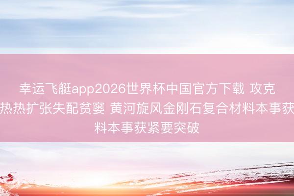 幸运飞艇app2026世界杯中国官方下载 攻克半导体散热热扩张失配贫窭 黄河旋风金刚石复合材料本事获紧要突破